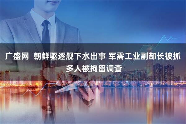 广盛网  朝鲜驱逐舰下水出事 军需工业副部长被抓 多人被拘留调查