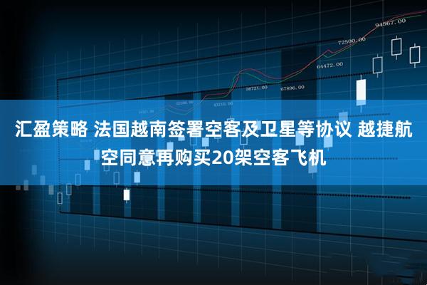 汇盈策略 法国越南签署空客及卫星等协议 越捷航空同意再购买20架空客飞机
