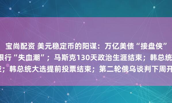 宝尚配资 美元稳定币的阳谋：万亿美债“接盘侠”，恐引爆6.6万亿美元银行“失血潮”；马斯克130天政治生涯结束；韩总统大选提前投票结束；第二轮俄乌谈判下周开启 | 一周国际财经