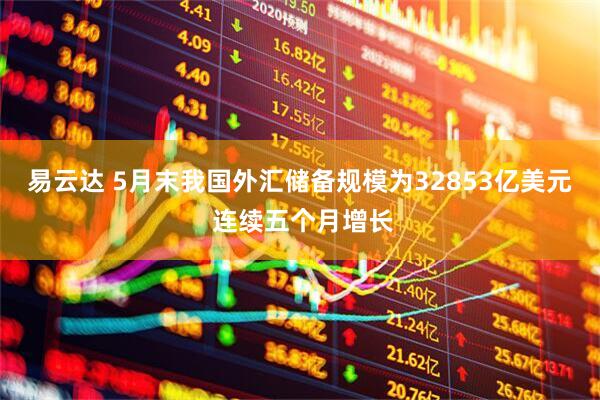 易云达 5月末我国外汇储备规模为32853亿美元 连续五个月增长