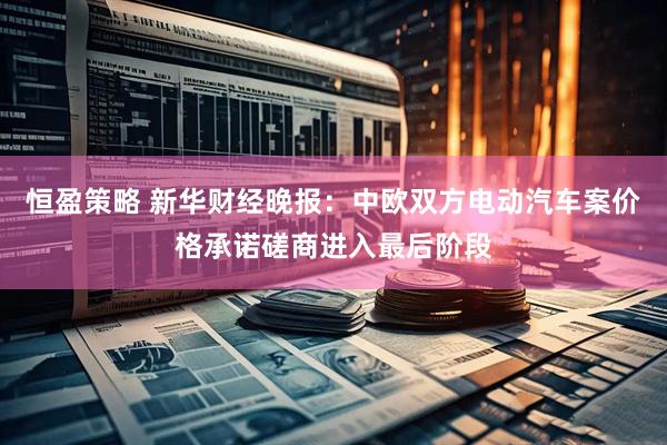 恒盈策略 新华财经晚报：中欧双方电动汽车案价格承诺磋商进入最后阶段