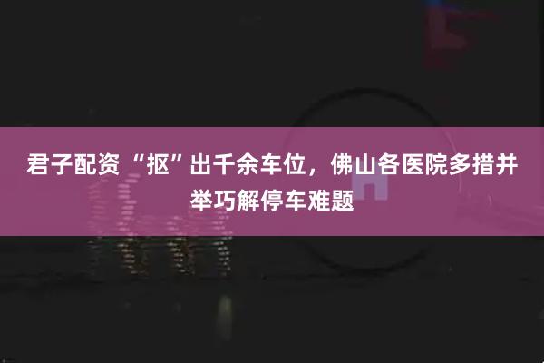 君子配资 “抠”出千余车位，佛山各医院多措并举巧解停车难题