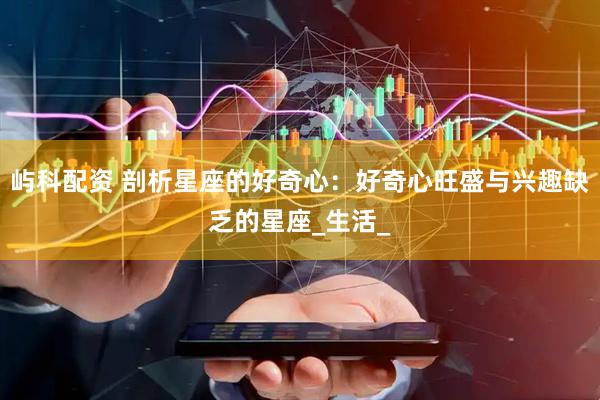 屿科配资 剖析星座的好奇心：好奇心旺盛与兴趣缺乏的星座_生活_