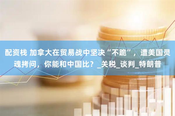 配资栈 加拿大在贸易战中坚决“不跪”，遭美国灵魂拷问，你能和中国比？_关税_谈判_特朗普
