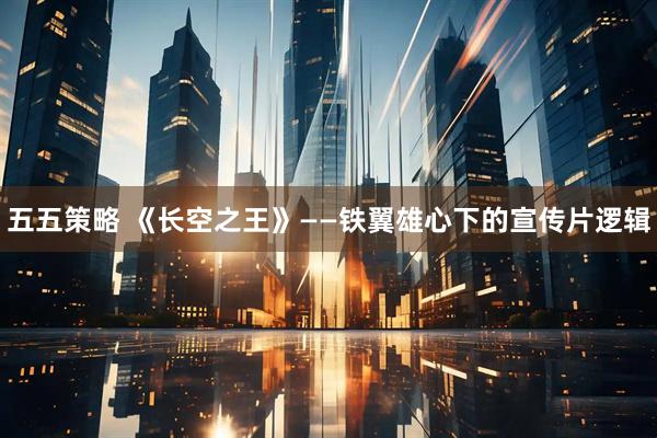 五五策略 《长空之王》——铁翼雄心下的宣传片逻辑