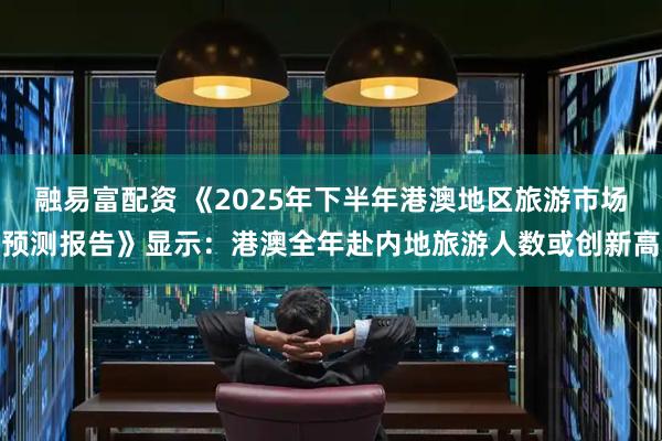融易富配资 《2025年下半年港澳地区旅游市场预测报告》显示：港澳全年赴内地旅游人数或创新高
