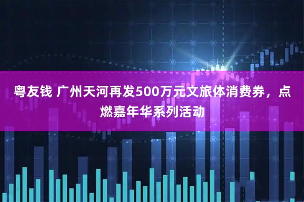 粤友钱 广州天河再发500万元文旅体消费券，点燃嘉年华系列活动