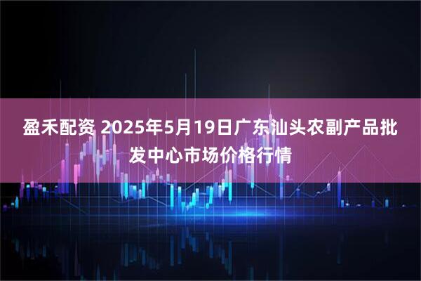 盈禾配资 2025年5月19日广东汕头农副产品批发中心市场价格行情