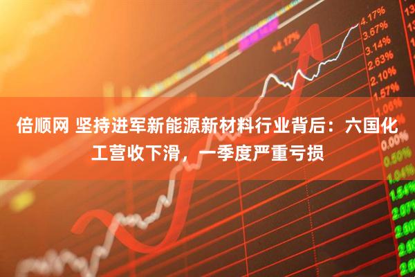 倍顺网 坚持进军新能源新材料行业背后：六国化工营收下滑，一季度严重亏损