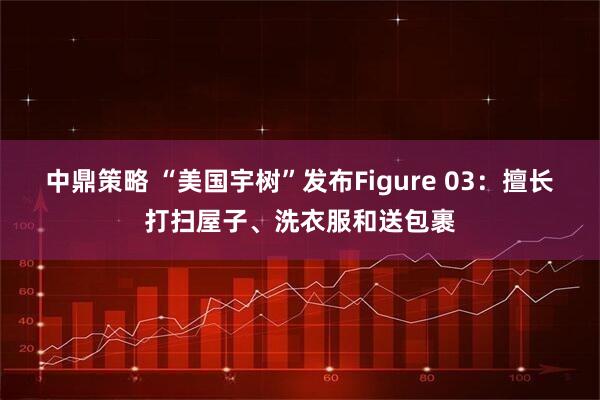 中鼎策略 “美国宇树”发布Figure 03：擅长打扫屋子、洗衣服和送包裹