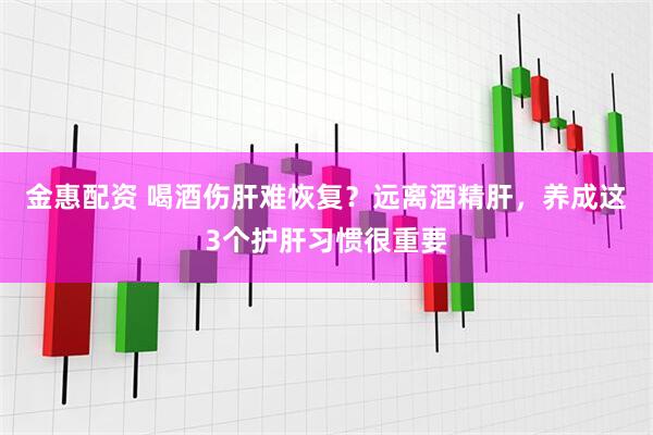 金惠配资 喝酒伤肝难恢复？远离酒精肝，养成这3个护肝习惯很重要