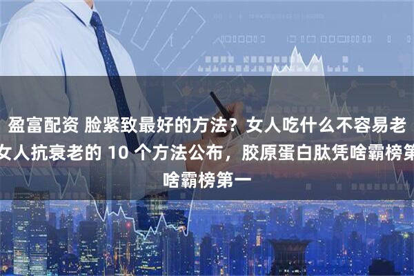 盈富配资 脸紧致最好的方法？女人吃什么不容易老？女人抗衰老的 10 个方法公布，胶原蛋白肽凭啥霸榜第一