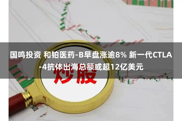 国鸣投资 和铂医药-B早盘涨逾8% 新一代CTLA-4抗体出海总额或超12亿美元