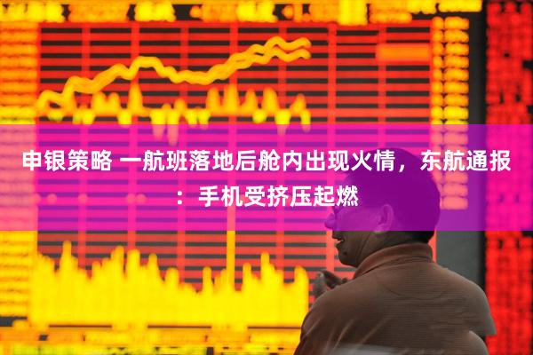 申银策略 一航班落地后舱内出现火情，东航通报：手机受挤压起燃