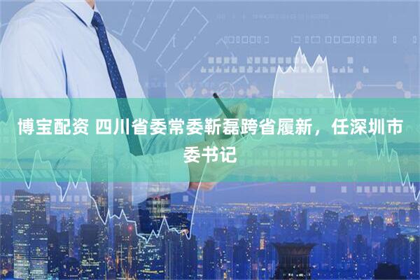 博宝配资 四川省委常委靳磊跨省履新，任深圳市委书记