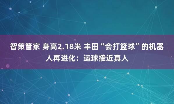 智策管家 身高2.18米 丰田“会打篮球”的机器人再进化：运球接近真人